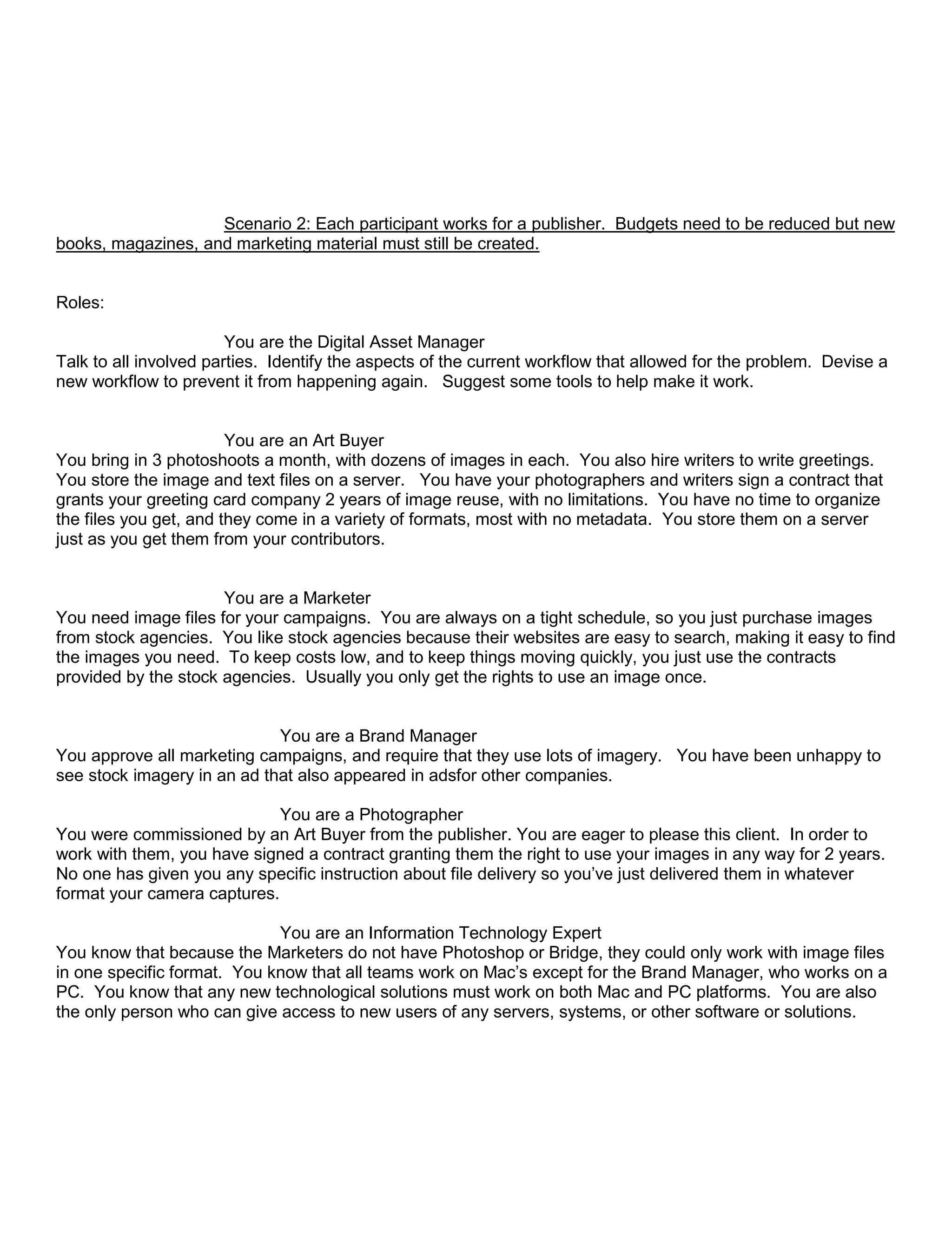 Scenario 2: Each participant works for a publisher. Budgets need to be reduced but new
books, magazines, and marketing material must still be created.
Roles:
You are the Digital Asset Manager
Talk to all involved parties. Identify the aspects of the current workflow that allowed for the problem. Devise a
new workflow to prevent it from happening again. Suggest some tools to help make it work.
You are an Art Buyer
You bring in 3 photoshoots a month, with dozens of images in each. You also hire writers to write greetings.
You store the image and text files on a server. You have your photographers and writers sign a contract that
grants your greeting card company 2 years of image reuse, with no limitations. You have no time to organize
the files you get, and they come in a variety of formats, most with no metadata. You store them on a server
just as you get them from your contributors.
You are a Marketer
You need image files for your campaigns. You are always on a tight schedule, so you just purchase images
from stock agencies. You like stock agencies because their websites are easy to search, making it easy to find
the images you need. To keep costs low, and to keep things moving quickly, you just use the contracts
provided by the stock agencies. Usually you only get the rights to use an image once.
You are a Brand Manager
You approve all marketing campaigns, and require that they use lots of imagery. You have been unhappy to
see stock imagery in an ad that also appeared in adsfor other companies.
You are a Photographer
You were commissioned by an Art Buyer from the publisher. You are eager to please this client. In order to
work with them, you have signed a contract granting them the right to use your images in any way for 2 years.
No one has given you any specific instruction about file delivery so you’ve just delivered them in whatever
format your camera captures.
You are an Information Technology Expert
You know that because the Marketers do not have Photoshop or Bridge, they could only work with image files
in one specific format. You know that all teams work on Mac’s except for the Brand Manager, who works on a
PC. You know that any new technological solutions must work on both Mac and PC platforms. You are also
the only person who can give access to new users of any servers, systems, or other software or solutions.
 
