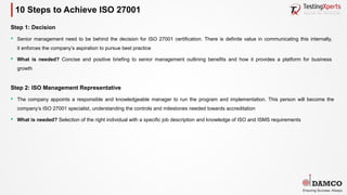 10 Steps to Achieve ISO 27001
Step 1: Decision
§ Senior management need to be behind the decision for ISO 27001 certification. There is definite value in communicating this internally,
it enforces the company’s aspiration to pursue best practice
§ What is needed? Concise and positive briefing to senior management outlining benefits and how it provides a platform for business
growth
Step 2: ISO Management Representative
§ The company appoints a responsible and knowledgeable manager to run the program and implementation. This person will become the
company’s ISO 27001 specialist, understanding the controls and milestones needed towards accreditation
§ What is needed? Selection of the right individual with a specific job description and knowledge of ISO and ISMS requirements
 