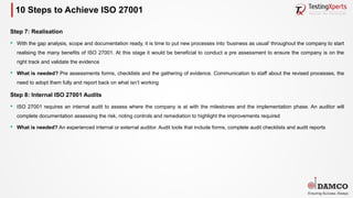 10 Steps to Achieve ISO 27001
Step 7: Realisation
§ With the gap analysis, scope and documentation ready, it is time to put new processes into ‘business as usual’ throughout the company to start
realising the many benefits of ISO 27001. At this stage it would be beneficial to conduct a pre assessment to ensure the company is on the
right track and validate the evidence
§ What is needed? Pre assessments forms, checklists and the gathering of evidence. Communication to staff about the revised processes, the
need to adopt them fully and report back on what isn’t working
Step 8: Internal ISO 27001 Audits
§ ISO 27001 requires an internal audit to assess where the company is at with the milestones and the implementation phase. An auditor will
complete documentation assessing the risk, noting controls and remediation to highlight the improvements required
§ What is needed? An experienced internal or external auditor. Audit tools that include forms, complete audit checklists and audit reports
 