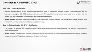 10 Steps to Achieve ISO 27001
Step 9: ISO 27001 Certification
§ The most important step is to pass the ISO 27001 certification audit. An independent assessor will issue a certificate stating that the
business is meeting the ISO 27001 controls and requirements. The appointed internal representative needs to be confident with the
process they have followed and consider how to best interact with the assessor
§ What is needed? Employee preparation for the ISO 27001 certification including questions that may be asked and the areas the audit
will focus on. An independent assessor from a reputable company
Step 10: Maintaining the ISO 27001 Certification
§ It is important to keep the ISO management system working by its integration into daily operations. The business should focus on
continual improvement
§ What is needed? A reinforcement message to employees. Focus on maintaining the standards through an internal champion. Treat it as
integral component of the business processes and not a one off project
 