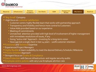 Benefits
                             Business                           Engagement
About Us   Infrastructure                Our Clients   GDM                   Why Damco    Reach Us
                            Excellence                            Models


 “Big-Small” Company
 High focus on customer satisfaction
     • Customer centric highly flexible team that works with partnership approach
     • Transparency and Visibility and hence more control to Customers
     • Value Adds provided based on our experience
     • Meeting of commitments
     • Unmatched attention provided with high level of involvement of higher management
       with immediate resolutions of issues, if any
     • Going “extra-mile” Approach – Investing for a long-term vision
     • Have not lost a single client in last 14 years - 100% customer retention
 Functional and Technical Expertise
 Experienced Project Managers
 Highly flexible in team scalability to meet the desired Delivery Schedule / Milestone
 Process Oriented Approach
 Stringent focus on Quality & Compliance
 Data Protection with Secure infrastructure and regular security audits
 Employee centric policies with very Low Employee attrition rate
 
