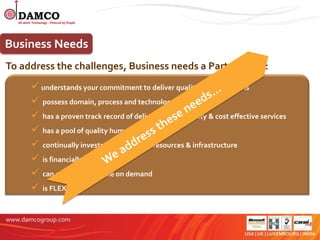 Business Needs
To address the challenges, Business needs a Partner who:
      understands your commitment to deliver quality and meet SLAs
      possess domain, process and technology experience
      has a proven track record of delivering high quality & cost effective services
      has a pool of quality human resources
      continually invests in technology, resources & infrastructure
      is financially stable
      can ramp up and scale on demand
      is FLEXIBLE
 