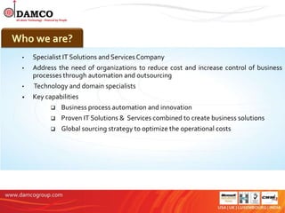 About Us
Who we are?
 •   Specialist IT Solutions and Services Company
 •   Address the need of organizations to reduce cost and increase control of business
     processes through automation and outsourcing
 •   Technology and domain specialists
 •   Key capabilities
            Business process automation and innovation
            Proven IT Solutions & Services combined to create business solutions
             Global sourcing strategy to optimize the operational costs
 