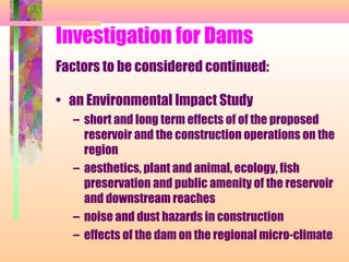 Investigation for Dams
Factors to be considered continued:

• an Environmental Impact Study
  – short and long term effects of of the proposed
    reservoir and the construction operations on the
    region
  – aesthetics, plant and animal, ecology, fish
    preservation and public amenity of the reservoir
    and downstream reaches
  – noise and dust hazards in construction
  – effects of the dam on the regional micro-climate
 