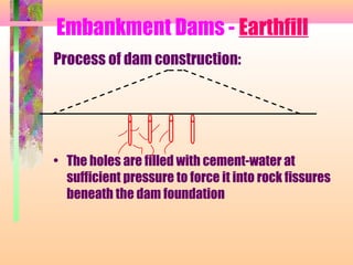 Embankment Dams - Earthfill
Process of dam construction:




• The holes are filled with cement-water at
  sufficient pressure to force it into rock fissures
  beneath the dam foundation
 