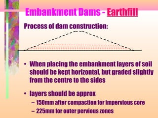 Embankment Dams - Earthfill
Process of dam construction:




• When placing the embankment layers of soil
  should be kept horizontal, but graded slightly
  from the centre to the sides
• layers should be approx
  – 150mm after compaction for impervious core
  – 225mm for outer pervious zones
 