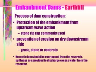 Embankment Dams - Earthfill
 Process of dam construction:
• Protection of the embankment from
  upstream wave action
   – stone rip rap commonly used
• prevention of erosion on dry downstream
  side
   – grass, stone or concrete
• No earth dam should be overtopped from the reservoir,
  spillways are provided to discharge excess water from the
  reservoir
 