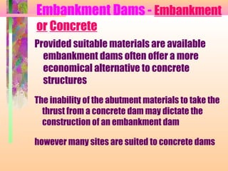 Embankment Dams - Embankment
or Concrete
Provided suitable materials are available
  embankment dams often offer a more
  economical alternative to concrete
  structures
The inability of the abutment materials to take the
  thrust from a concrete dam may dictate the
  construction of an embankment dam

however many sites are suited to concrete dams
 
