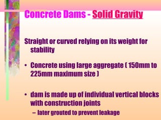 Concrete Dams - Solid Gravity

Straight or curved relying on its weight for
  stability

• Concrete using large aggregate ( 150mm to
  225mm maximum size )

• dam is made up of individual vertical blocks
  with construction joints
  – later grouted to prevent leakage
 