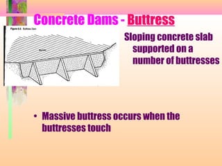 Concrete Dams - Buttress
                     Sloping concrete slab
                       supported on a
                       number of buttresses




• Massive buttress occurs when the
  buttresses touch
 