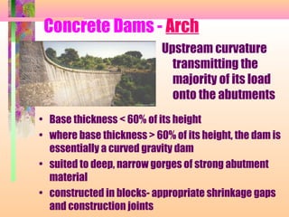 Concrete Dams - Arch
                           Upstream curvature
                             transmitting the
                             majority of its load
                             onto the abutments
• Base thickness < 60% of its height
• where base thickness > 60% of its height, the dam is
  essentially a curved gravity dam
• suited to deep, narrow gorges of strong abutment
  material
• constructed in blocks- appropriate shrinkage gaps
  and construction joints
 
