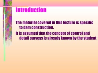 Introduction

The material covered in this lecture is specific
    to dam construction.
It is assumed that the concept of control and
    detail surveys is already known by the student
 