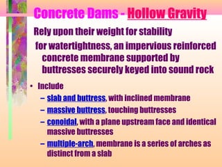 Concrete Dams - Hollow Gravity
 Rely upon their weight for stability
 for watertightness, an impervious reinforced
   concrete membrane supported by
   buttresses securely keyed into sound rock
• Include
   – slab and buttress, with inclined membrane
   – massive buttress, touching buttresses
   – conoidal, with a plane upstream face and identical
     massive buttresses
   – multiple-arch, membrane is a series of arches as
     distinct from a slab
 