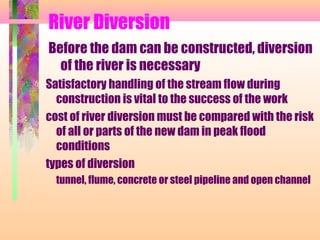 River Diversion
Before the dam can be constructed, diversion
  of the river is necessary
Satisfactory handling of the stream flow during
  construction is vital to the success of the work
cost of river diversion must be compared with the risk
  of all or parts of the new dam in peak flood
  conditions
types of diversion
  tunnel, flume, concrete or steel pipeline and open channel
 