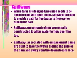 Spillways
• When dams are designed provision needs to be
  made to cope with large floods. Spillways are built
  to provide a path for floodwater to flow over or
  around the dam
• Spillways on concrete dams are usually
  constructed to allow water to flow over the
  top.

• Spillways associated with embankment dams
  are built to take the water around the side of
  the dam and away from the downstream face.
 