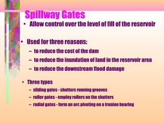 Spillway Gates
 • Allow control over the level of fill of the reservoir

• Used for three reasons:
   – to reduce the cost of the dam
   – to reduce the inundation of land in the reservoir area
   – to reduce the downstream flood damage

• Three types
   – sliding gates - shutters running grooves
   – roller gates - employ rollers on the shutters
   – radial gates - form an arc pivoting on a trunion bearing
 