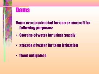 Dams

Dams are constructed for one or more of the
  following purposes:
• Storage of water for urban supply

• storage of water for farm irrigation

• flood mitigation
 