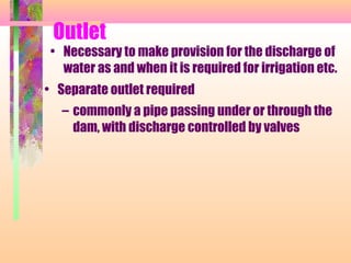 Outlet
 • Necessary to make provision for the discharge of
   water as and when it is required for irrigation etc.
• Separate outlet required
   – commonly a pipe passing under or through the
     dam, with discharge controlled by valves
 