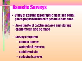 Damsite Surveys
• Study of existing topographic maps and aerial
  photographs will indicate possible dam sites.

• An estimate of catchment area and storage
  capacity can also be made

• Surveys required
   – contour survey
   – watershed traverse
   – stability of site
   – cadastral surveys
 