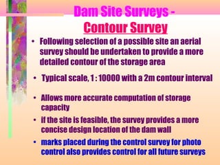 Dam Site Surveys -
             Contour Survey
• Following selection of a possible site an aerial
  survey should be undertaken to provide a more
  detailed contour of the storage area
• Typical scale, 1 : 10000 with a 2m contour interval

• Allows more accurate computation of storage
  capacity
• if the site is feasible, the survey provides a more
  concise design location of the dam wall
• marks placed during the control survey for photo
  control also provides control for all future surveys
 