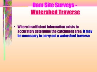 Dam Site Surveys -
          Watershed Traverse

• Where insufficient information exists to
  accurately determine the catchment area, it may
  be necessary to carry out a watershed traverse
 