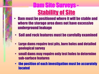 Dam Site Surveys -
             Stability of Site
• Dam must be positioned where it will be stable and
  where the storage area does not have excessive
  underground leakage
• Soil and rock features must be carefully examined

• Large dams require test pits, bore holes and detailed
  geological survey
• small dams may require only test holes to determine
  sub-surface features
• the position of each investigation must be accurately
  located
 