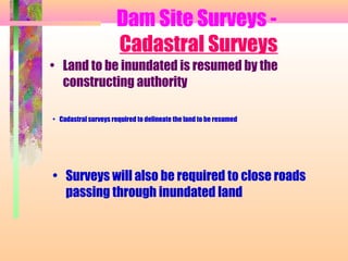 Dam Site Surveys -
                      Cadastral Surveys
• Land to be inundated is resumed by the
  constructing authority

• Cadastral surveys required to delineate the land to be resumed




• Surveys will also be required to close roads
  passing through inundated land
 