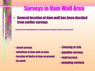 Surveys in Dam Wall Area
• General location of dam wall has been decided
  from earlier surveys
• Further surveys are required within this area to aid final design and computation of volumes of excavation and fill




- detail surveys                                                                          - clearing of site
- definition of dam wall on plan                                                          - pipeline surveys
- location of limits of dam on ground                                                     - road access
- by-wash
                                                                                          - pumping stations
 