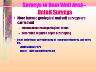 Surveys in Dam Wall Area -
            Detail Surveys
• More intense geological and soil surveys are
  carried out
   – ensure absence of geological faults
   – determine required depth of stripping
• Detail and contour survey locating all topographic features, test-bores
  etc.
   – total stations or GPS
   – scale 1 : 1000, contour interval 1m
 