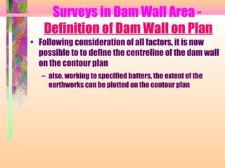 Surveys in Dam Wall Area -
   Definition of Dam Wall on Plan
• Following consideration of all factors, it is now
  possible to to define the centreline of the dam wall
  on the contour plan
   – also, working to specified batters, the extent of the
     earthworks can be plotted on the contour plan
 