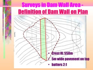 Surveys in Dam Wall Area -
Definition of Dam Wall on Plan




            • Crest RL 550m
            • 5m wide pavement on top
            • batters 2:1
 