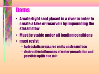 Dams
• A watertight seal placed in a river in order to
  create a lake or reservoir by impounding the
  stream flow
• Must be stable under all loading conditions
• must resist
   – hydrostatic pressures on its upstream face
   – destructive influences of water perculation and
     possible uplift due to it
 