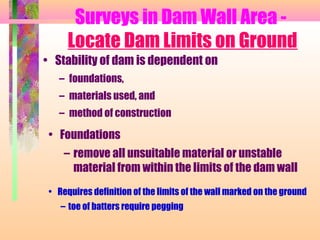 Surveys in Dam Wall Area -
      Locate Dam Limits on Ground
• Stability of dam is dependent on
   – foundations,
   – materials used, and
   – method of construction

 • Foundations
     – remove all unsuitable material or unstable
       material from within the limits of the dam wall
 • Requires definition of the limits of the wall marked on the ground
    – toe of batters require pegging
 