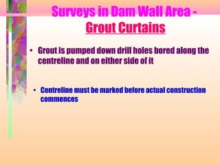 Surveys in Dam Wall Area -
           Grout Curtains
• Grout is pumped down drill holes bored along the
  centreline and on either side of it


 • Centreline must be marked before actual construction
   commences
 