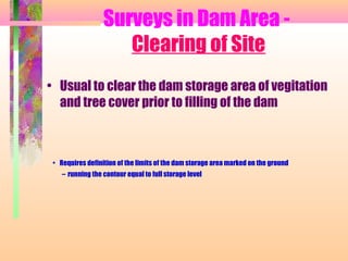 Surveys in Dam Area -
                     Clearing of Site
• Usual to clear the dam storage area of vegitation
  and tree cover prior to filling of the dam



 • Requires definition of the limits of the dam storage area marked on the ground
    – running the contour equal to full storage level
 