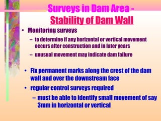 Surveys in Dam Area -
          Stability of Dam Wall
• Monitoring surveys
  – to determine if any horizontal or vertical movement
    occurs after construction and in later years
  – unusual movement may indicate dam failure


• Fix permanent marks along the crest of the dam
  wall and over the downstream face
• regular control surveys required
   – must be able to identify small movement of say
     3mm in horizontal or vertical
 