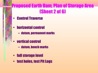 Proposed Earth Dam, Plan of Storage Area
             (Sheet 2 of 6)
• Control Traverse

• horizontal control
   – datum, permanent marks

• vertical control
   – datum, bench marks

• full storage level
• test holes, test Pit Logs
 