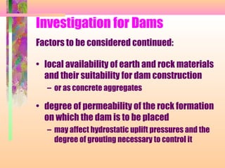 Investigation for Dams
Factors to be considered continued:

• local availability of earth and rock materials
  and their suitability for dam construction
   – or as concrete aggregates

• degree of permeability of the rock formation
  on which the dam is to be placed
   – may affect hydrostatic uplift pressures and the
     degree of grouting necessary to control it
 