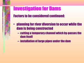 Investigation for Dams
Factors to be considered continued:

• planning for river diversion to occur while the
  dam is being constructed
   – cutting a temporary channel which by-passes the
     dam itself
   – installation of large pipes under the dam
 