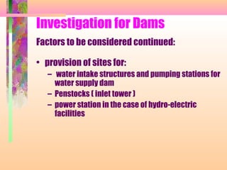 Investigation for Dams
Factors to be considered continued:

• provision of sites for:
   – water intake structures and pumping stations for
     water supply dam
   – Penstocks ( inlet tower )
   – power station in the case of hydro-electric
     facilities
 