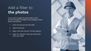If you want to apply the same filter as the
pictures already included in the template, follow
these instructions:
1. Insert the picture into the slide
2. Select the photo
3. Right-click and choose “Format options”
4. Open the “Recolor” tab and choose the
color you need!
Add a filter to
the photos
 
