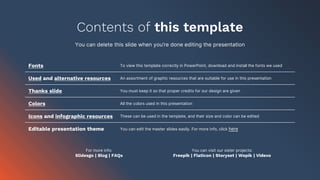 Contents of this template
You can delete this slide when you’re done editing the presentation
Fonts To view this template correctly in PowerPoint, download and install the fonts we used
Used and alternative resources An assortment of graphic resources that are suitable for use in this presentation
Thanks slide You must keep it so that proper credits for our design are given
Colors All the colors used in this presentation
Icons and infographic resources These can be used in the template, and their size and color can be edited
Editable presentation theme You can edit the master slides easily. For more info, click here
For more info:
Slidesgo | Blog | FAQs
You can visit our sister projects:
Freepik | Flaticon | Storyset | Wepik | Videvo
 