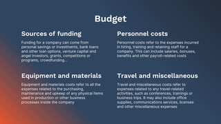Equipment and materials
Budget
Funding for a company can come from
personal savings or investments, bank loans
and other loan options, venture capital and
angel investors, grants, competitions or
programs, crowdfunding…
Personnel costs refer to the expenses incurred
in hiring, training and retaining staff for a
company. This can include salaries, bonuses,
benefits and other payroll-related costs
Equipment and materials costs refer to all the
expenses related to the purchasing,
maintenance and upkeep of any physical items
used in production or other business
processes inside the company
Travel and miscellaneous costs refer to
expenses related to any travel-related
activities, such as conferences, trainings or
business trips. It may also include office
supplies, communications services, licenses
and other miscellaneous expenses
Sources of funding Personnel costs
Travel and miscellaneous
 