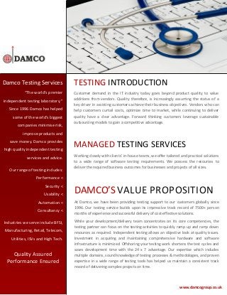 Damco Testing Services
“The world’s premier
independent testing laboratory.”
Since 1996 Damco has helped
some of the world’s biggest
companies minimise risk,

TESTING INTRODUCTION
Customer demand in the IT industry today goes beyond product quality to value
additions from vendors. Quality therefore, is increasingly assuming the status of a
key driver in assisting customers achieve their business objectives. Vendors who can
help customers curtail costs, optimize time to market, while continuing to deliver
quality have a clear advantage. Forward thinking customers leverage sustainable
outsourcing models to gain a competitive advantage.

improve products and
save money. Damco provides
high quality independent testing
services and advice.
Our range of testing includes:

MANAGED TESTING SERVICES
Working closely with clients’ in-house teams, we offer tailored and practical solutions
to a wide range of software testing requirements. We possess the resources to
deliver the required business outcomes for businesses and projects of all sizes.

Performance <
Security <
Usability <
Automation <
Consultancy <
Industries we serve include BFSI,
Manufacturing, Retail, Telecom,
Utilities, ISVs and High Tech.

Quality Assured
Performance Ensured

DAMCO’S VALUE PROPOSITION
At Damco, we have been providing testing support to our customers globally since
1996. Our testing service builds upon its impressive track record of 7500+ person
months of experience and successful delivery of cost-effective solutions.
While your development/delivery team concentrates on its core competencies, the
testing partner can focus on the testing activities to quickly ramp up and ramp down
resources as required. Independent testing allows an objective look at quality issues.
Investment in acquiring and maintaining comprehensive hardware and software
infrastructure is minimized. Offshoring your testing work shortens the test cycles and
saves development time with the 24 x 7 advantage. Our expertise which includes
multiple domains, sound knowledge of testing processes & methodologies, and proven
expertise in a wide range of testing tools has helped us maintain a consistent track
record of delivering complex projects on time.

www.damcogroup.co.uk

 