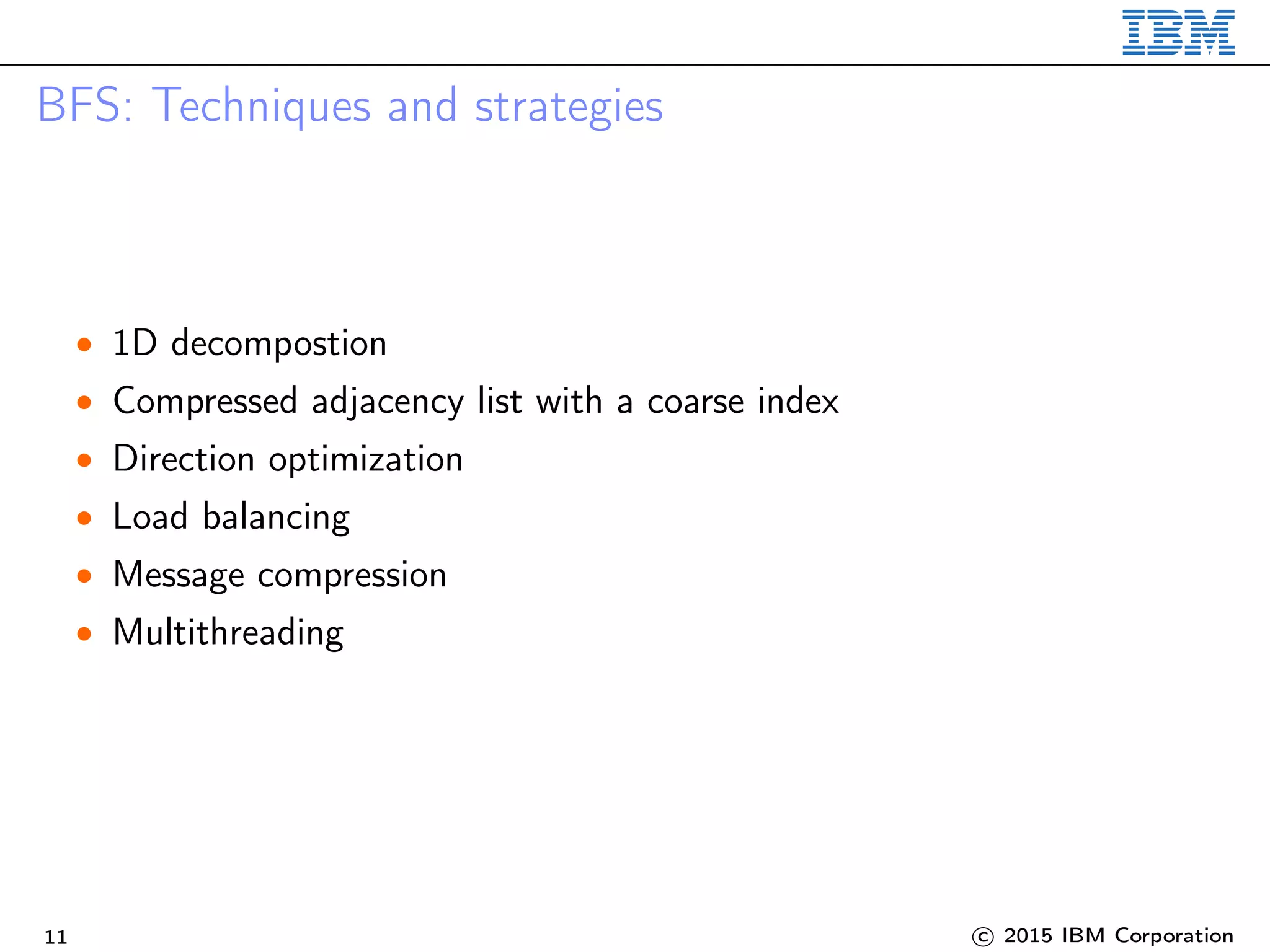 BFS: Techniques and strategies
• 1D decompostion
• Compressed adjacency list with a coarse index
• Direction optimization
• Load balancing
• Message compression
• Multithreading
11 c 2015 IBM Corporation
 