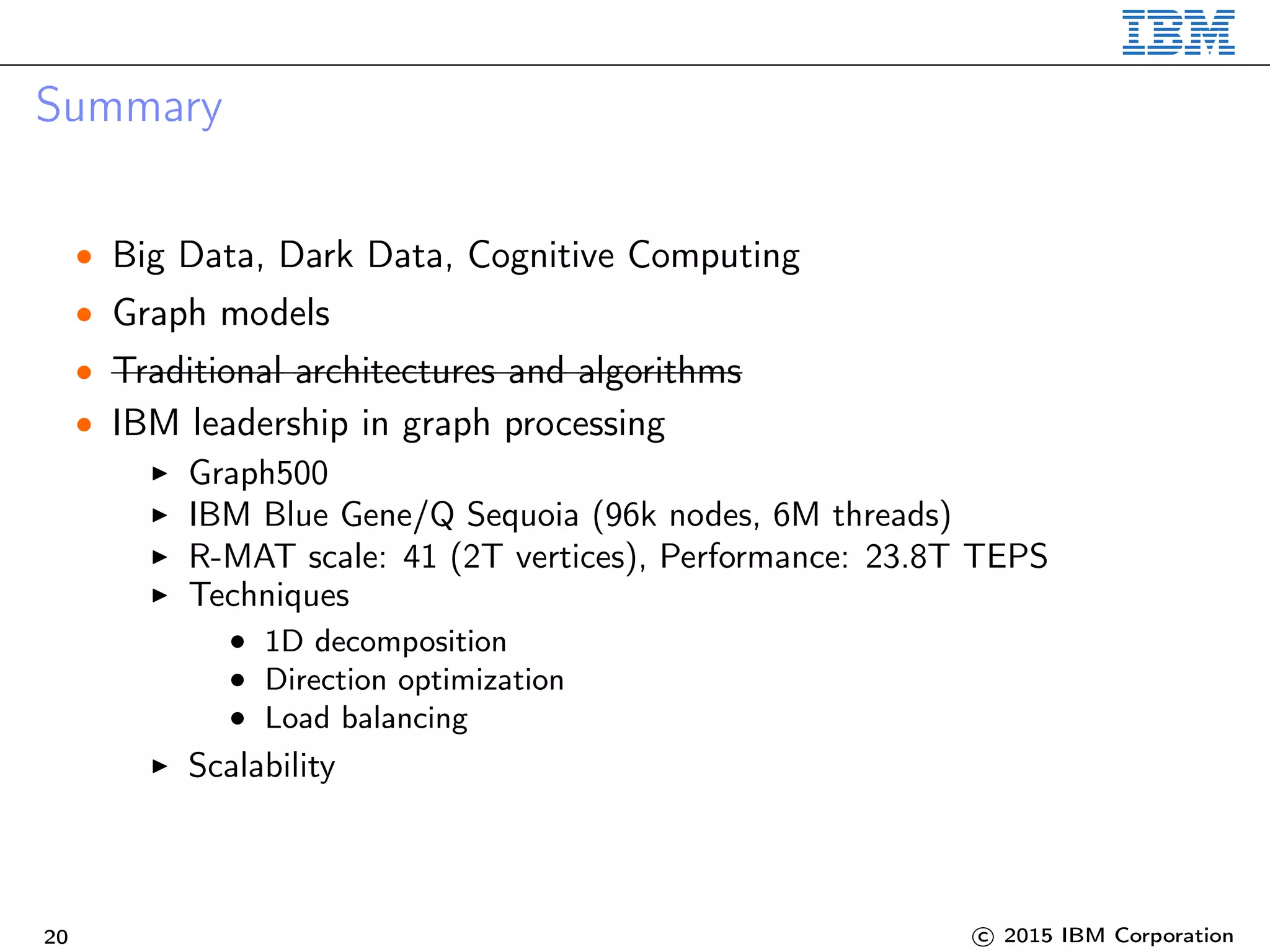 Summary
• Big Data, Dark Data, Cognitive Computing
• Graph models
• Traditional architectures and algorithms
• IBM leadership in graph processing
Graph500
IBM Blue Gene/Q Sequoia (96k nodes, 6M threads)
R-MAT scale: 41 (2T vertices), Performance: 23.8T TEPS
Techniques
• 1D decomposition
• Direction optimization
• Load balancing
Scalability
20 c 2015 IBM Corporation
 