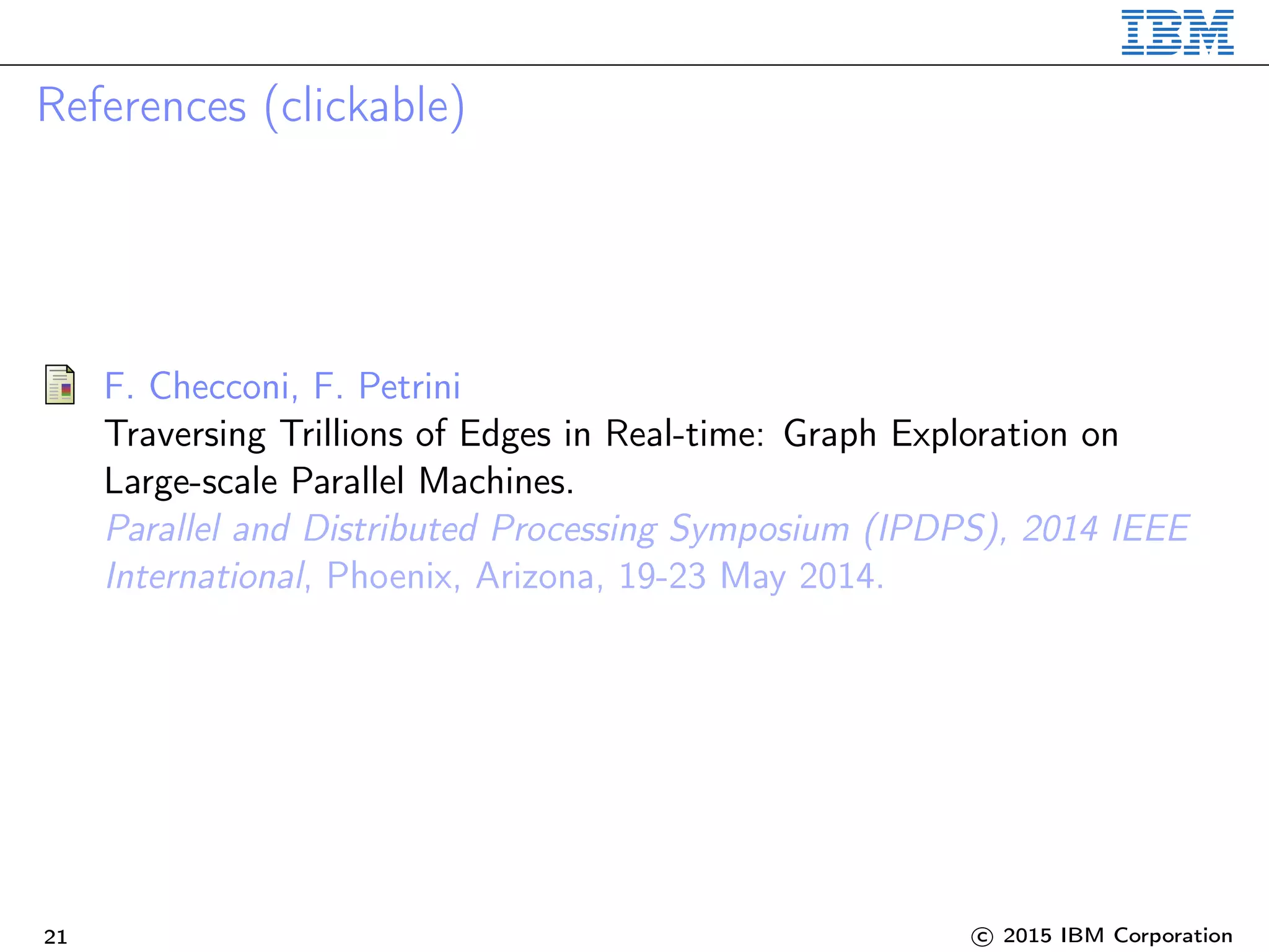 References (clickable)
F. Checconi, F. Petrini
Traversing Trillions of Edges in Real-time: Graph Exploration on
Large-scale Parallel Machines.
Parallel and Distributed Processing Symposium (IPDPS), 2014 IEEE
International, Phoenix, Arizona, 19-23 May 2014.
21 c 2015 IBM Corporation
 