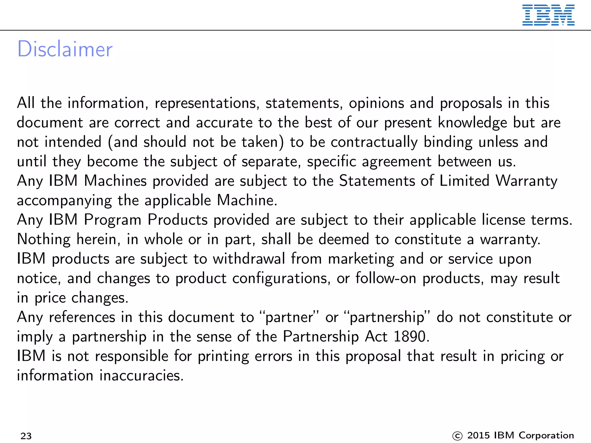 Disclaimer
All the information, representations, statements, opinions and proposals in this
document are correct and accurate to the best of our present knowledge but are
not intended (and should not be taken) to be contractually binding unless and
until they become the subject of separate, specific agreement between us.
Any IBM Machines provided are subject to the Statements of Limited Warranty
accompanying the applicable Machine.
Any IBM Program Products provided are subject to their applicable license terms.
Nothing herein, in whole or in part, shall be deemed to constitute a warranty.
IBM products are subject to withdrawal from marketing and or service upon
notice, and changes to product configurations, or follow-on products, may result
in price changes.
Any references in this document to “partner” or “partnership” do not constitute or
imply a partnership in the sense of the Partnership Act 1890.
IBM is not responsible for printing errors in this proposal that result in pricing or
information inaccuracies.
23 c 2015 IBM Corporation
 