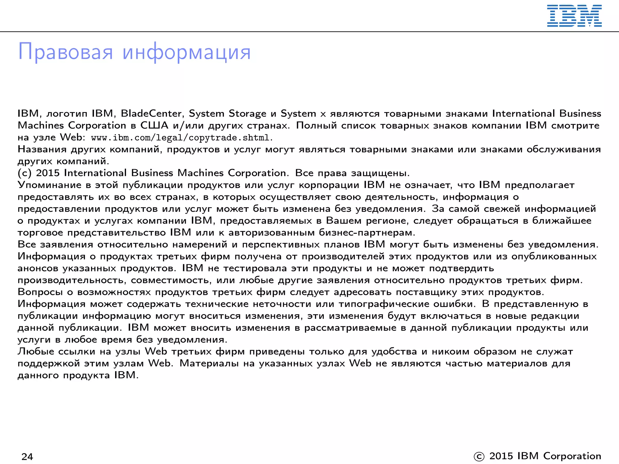 Правовая информация
IBM, логотип IBM, BladeCenter, System Storage и System x являются товарными знаками International Business
Machines Corporation в США и/или других странах. Полный список товарных знаков компании IBM смотрите
на узле Web: www.ibm.com/legal/copytrade.shtml.
Названия других компаний, продуктов и услуг могут являться товарными знаками или знаками обслуживания
других компаний.
(c) 2015 International Business Machines Corporation. Все права защищены.
Упоминание в этой публикации продуктов или услуг корпорации IBM не означает, что IBM предполагает
предоставлять их во всех странах, в которых осуществляет свою деятельность, информация о
предоставлении продуктов или услуг может быть изменена без уведомления. За самой свежей информацией
о продуктах и услугах компании IBM, предоставляемых в Вашем регионе, следует обращаться в ближайшее
торговое представительство IBM или к авторизованным бизнес-партнерам.
Все заявления относительно намерений и перспективных планов IBM могут быть изменены без уведомления.
Информация о продуктах третьих фирм получена от производителей этих продуктов или из опубликованных
анонсов указанных продуктов. IBM не тестировала эти продукты и не может подтвердить
производительность, совместимость, или любые другие заявления относительно продуктов третьих фирм.
Вопросы о возможностях продуктов третьих фирм следует адресовать поставщику этих продуктов.
Информация может содержать технические неточности или типографические ошибки. В представленную в
публикации информацию могут вноситься изменения, эти изменения будут включаться в новые редакции
данной публикации. IBM может вносить изменения в рассматриваемые в данной публикации продукты или
услуги в любое время без уведомления.
Любые ссылки на узлы Web третьих фирм приведены только для удобства и никоим образом не служат
поддержкой этим узлам Web. Материалы на указанных узлах Web не являются частью материалов для
данного продукта IBM.
24 c 2015 IBM Corporation
 