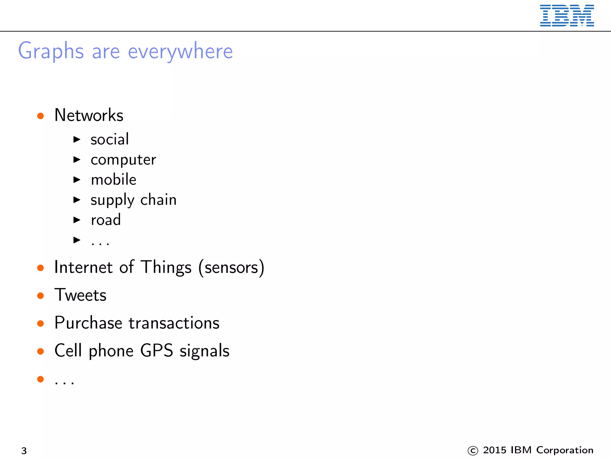 Graphs are everywhere
• Networks
social
computer
mobile
supply chain
road
. . .
• Internet of Things (sensors)
• Tweets
• Purchase transactions
• Cell phone GPS signals
• . . .
3 c 2015 IBM Corporation
 
